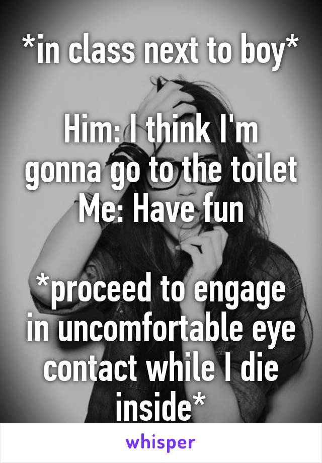 *in class next to boy*

Him: I think I'm gonna go to the toilet
Me: Have fun

*proceed to engage in uncomfortable eye contact while I die inside*