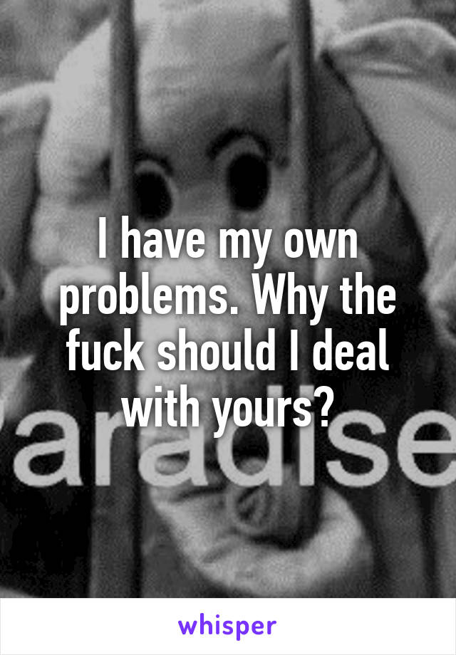 I have my own problems. Why the fuck should I deal with yours?