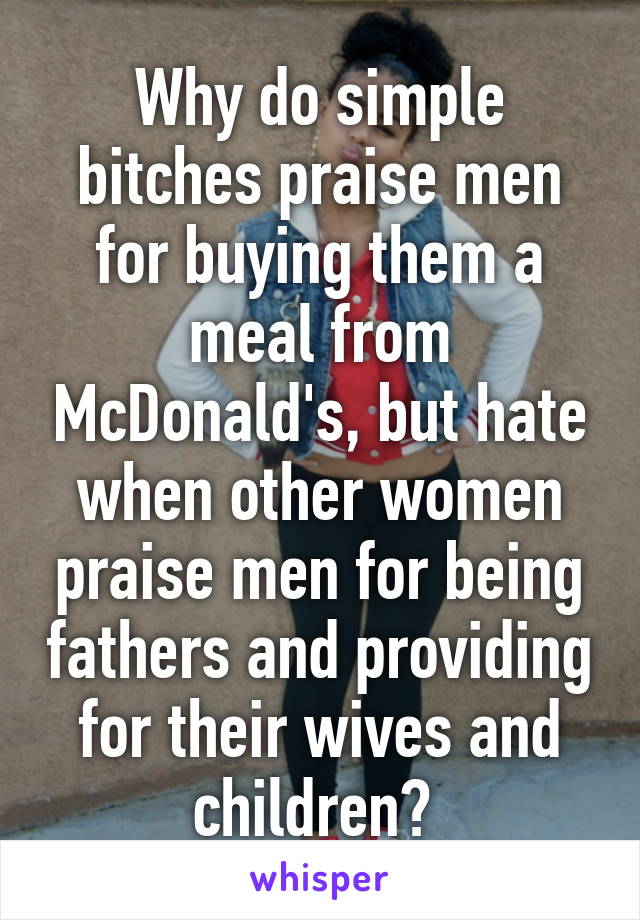 Why do simple bitches praise men for buying them a meal from McDonald's, but hate when other women praise men for being fathers and providing for their wives and children? 