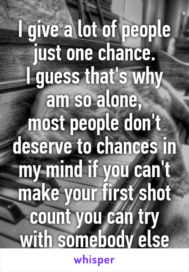 I give a lot of people just one chance.
I guess that's why am so alone,
most people don't deserve to chances in my mind if you can't make your first shot count you can try with somebody else