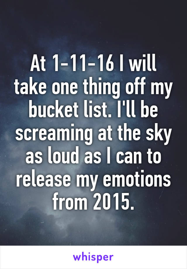 At 1-11-16 I will take one thing off my bucket list. I'll be screaming at the sky as loud as I can to release my emotions from 2015.