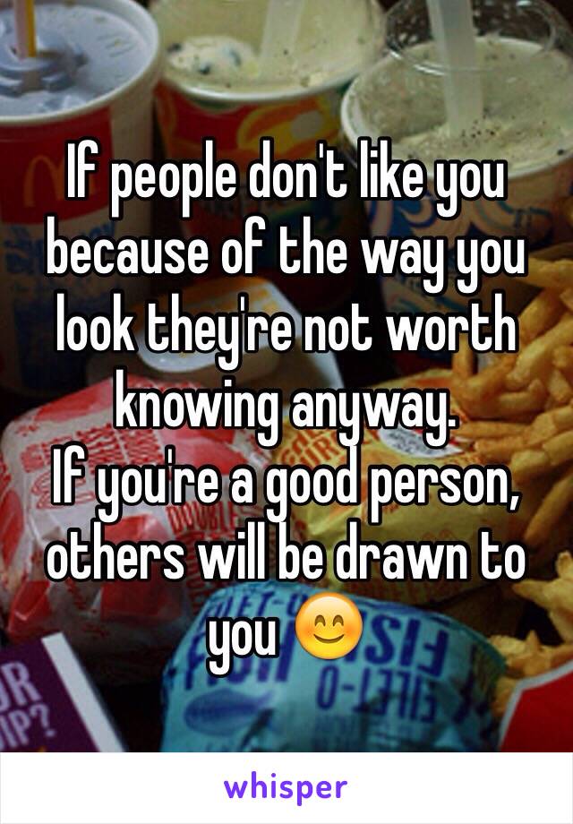 If people don't like you because of the way you look they're not worth knowing anyway.
If you're a good person, others will be drawn to you 😊