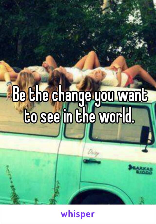  Be the change you want to see in the world.