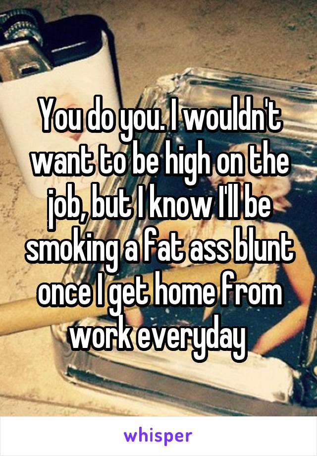 You do you. I wouldn't want to be high on the job, but I know I'll be smoking a fat ass blunt once I get home from work everyday 