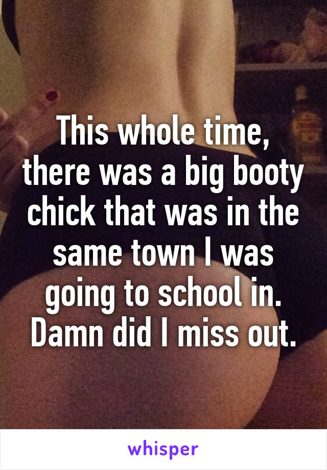 This whole time, there was a big booty chick that was in the same town I was going to school in. Damn did I miss out.