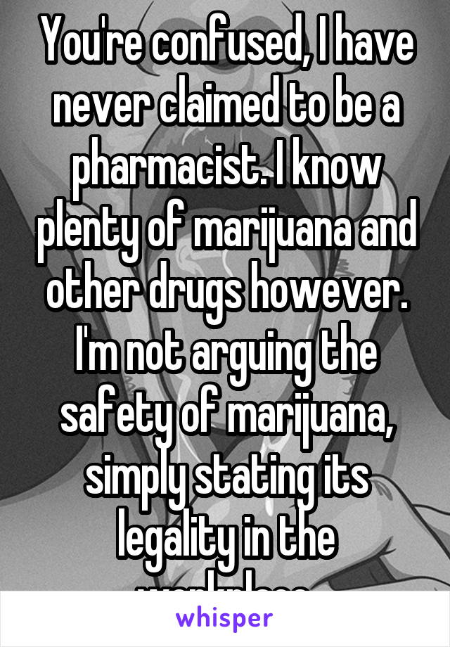 You're confused, I have never claimed to be a pharmacist. I know plenty of marijuana and other drugs however. I'm not arguing the safety of marijuana, simply stating its legality in the workplace.