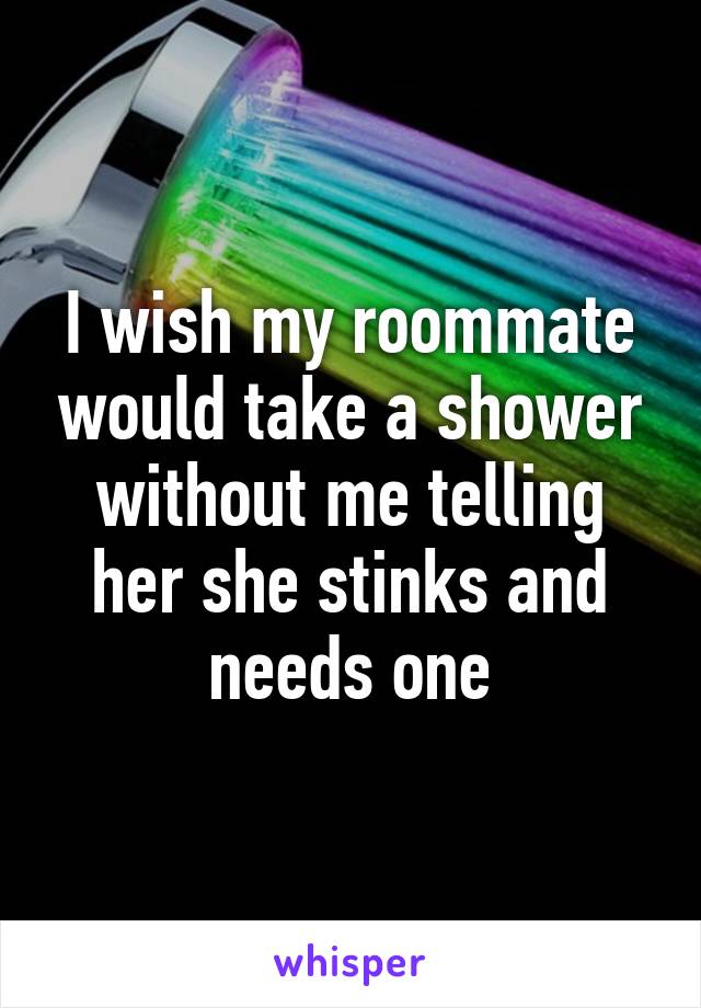 I wish my roommate would take a shower without me telling her she stinks and needs one