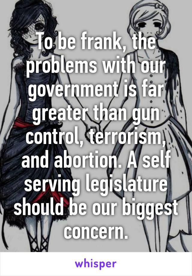 To be frank, the problems with our government is far greater than gun control, terrorism, and abortion. A self serving legislature should be our biggest concern.