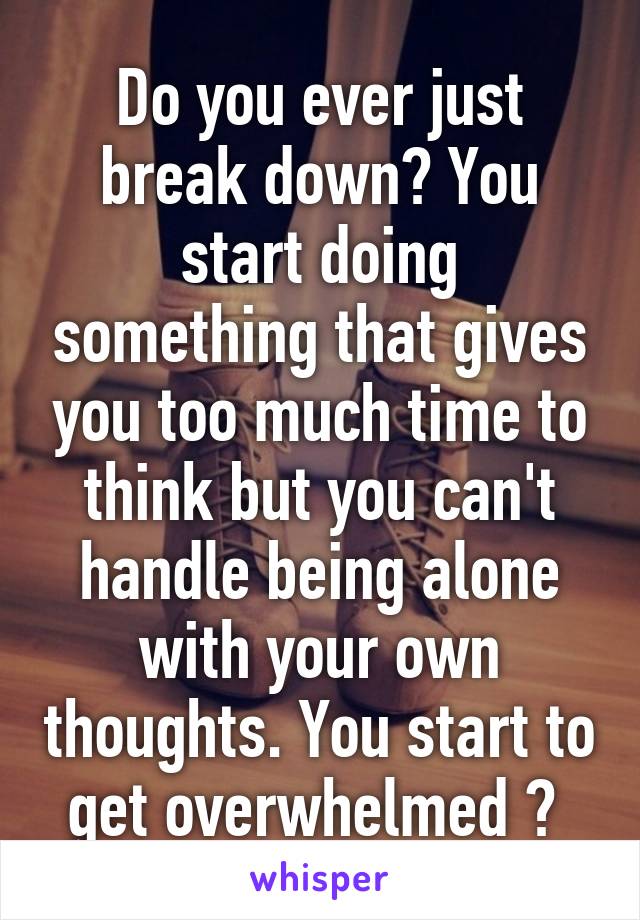 Do you ever just break down? You start doing something that gives you too much time to think but you can't handle being alone with your own thoughts. You start to get overwhelmed ? 