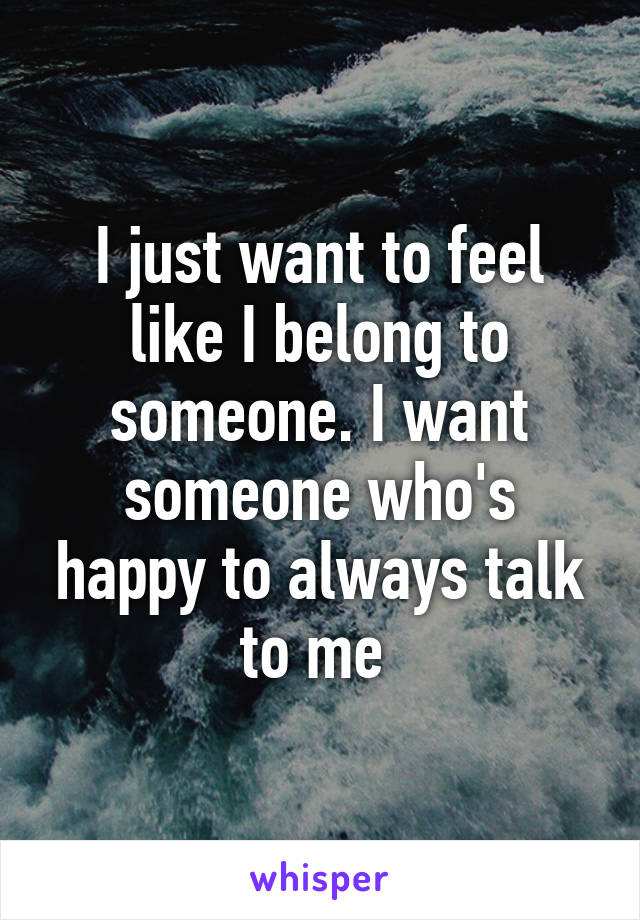 I just want to feel like I belong to someone. I want someone who's happy to always talk to me 