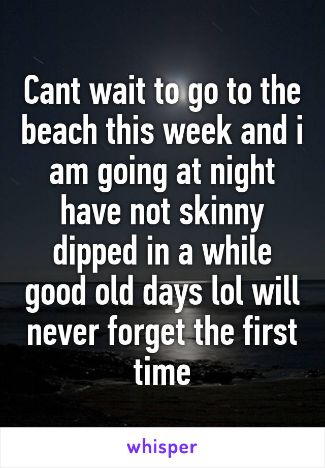 Cant wait to go to the beach this week and i am going at night have not skinny dipped in a while good old days lol will never forget the first time