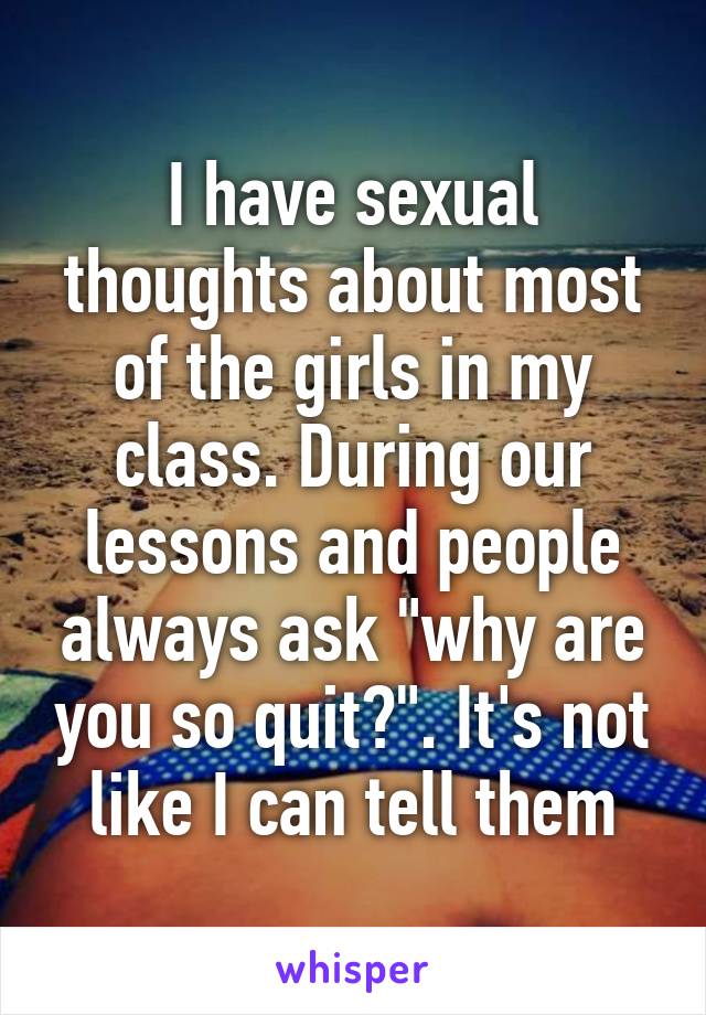 I have sexual thoughts about most of the girls in my class. During our lessons and people always ask "why are you so quit?". It's not like I can tell them