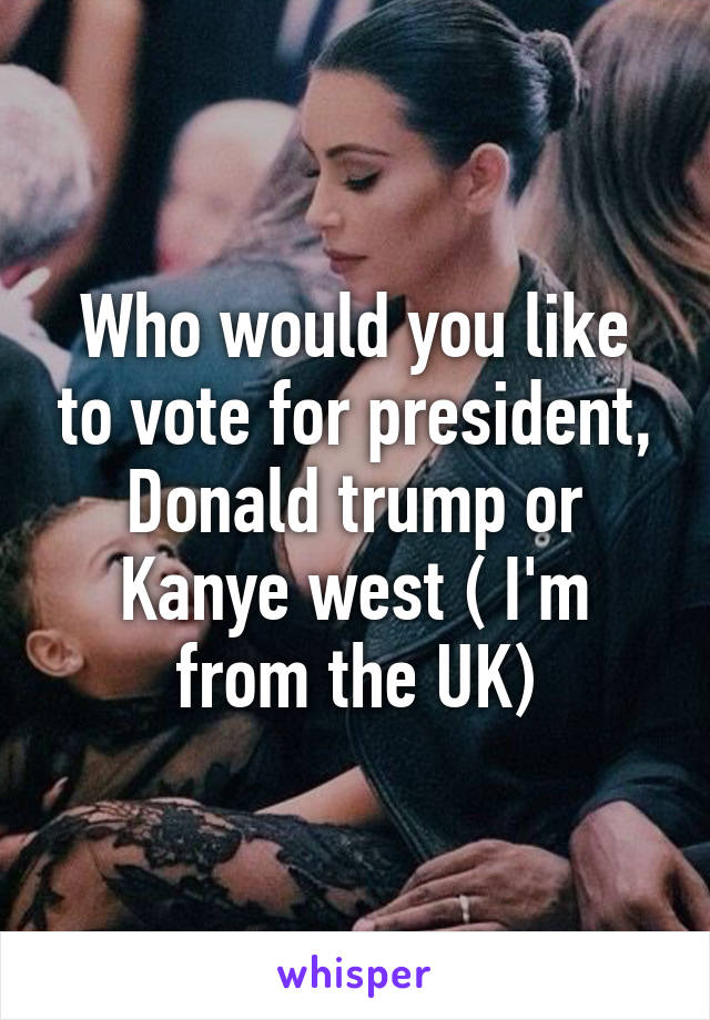 Who would you like to vote for president, Donald trump or Kanye west ( I'm from the UK)