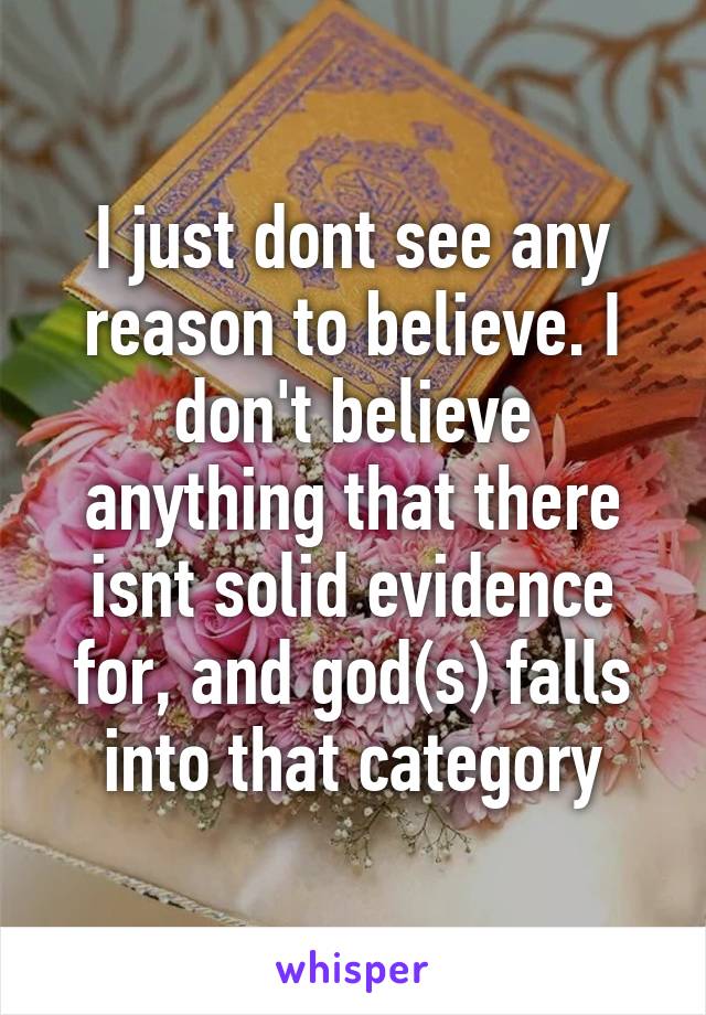 I just dont see any reason to believe. I don't believe anything that there isnt solid evidence for, and god(s) falls into that category