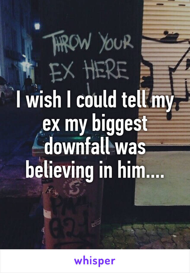 I wish I could tell my ex my biggest downfall was believing in him....