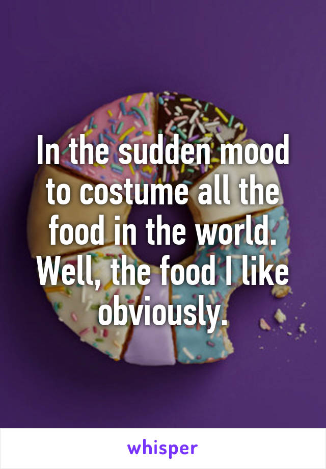 In the sudden mood to costume all the food in the world. Well, the food I like obviously.