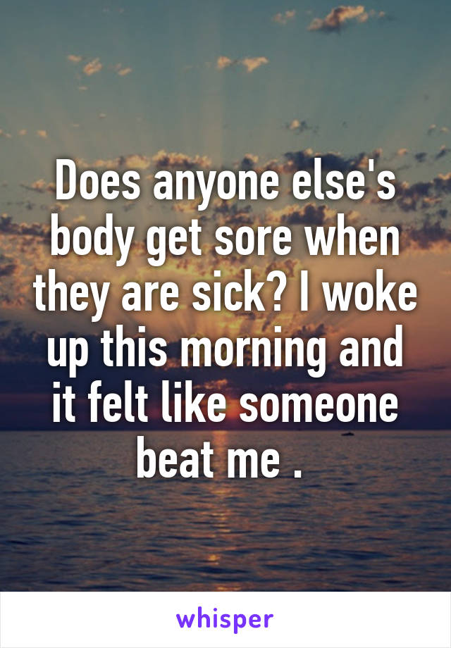 Does anyone else's body get sore when they are sick? I woke up this morning and it felt like someone beat me . 