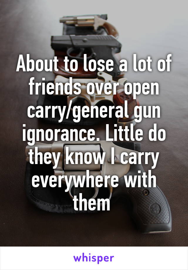 About to lose a lot of friends over open carry/general gun ignorance. Little do they know I carry everywhere with them 