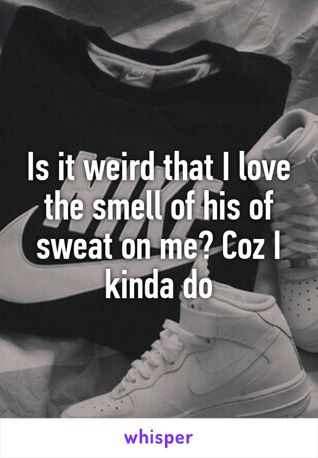 Is it weird that I love the smell of his of sweat on me? Coz I kinda do