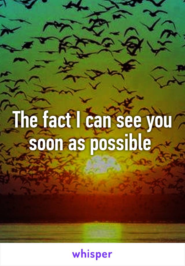 The fact I can see you soon as possible 