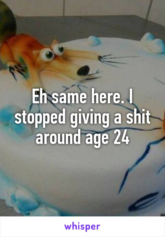 Eh same here. I stopped giving a shit around age 24