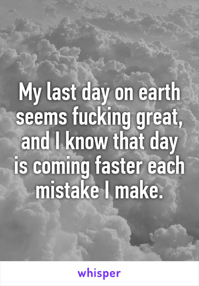 My last day on earth seems fucking great, and I know that day is coming faster each mistake I make.