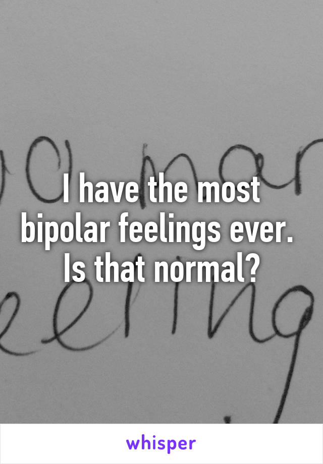 I have the most bipolar feelings ever. 
Is that normal?