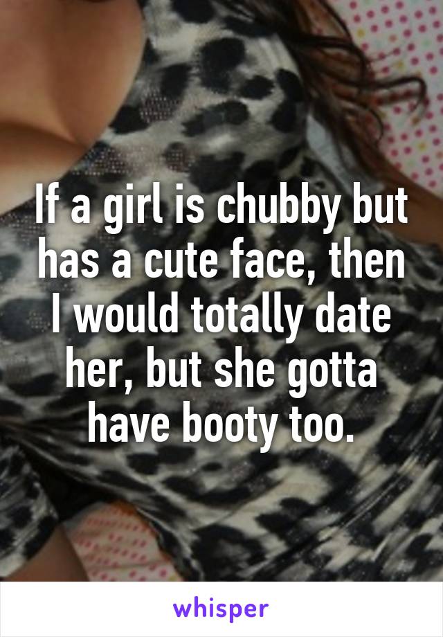 If a girl is chubby but has a cute face, then I would totally date her, but she gotta have booty too.