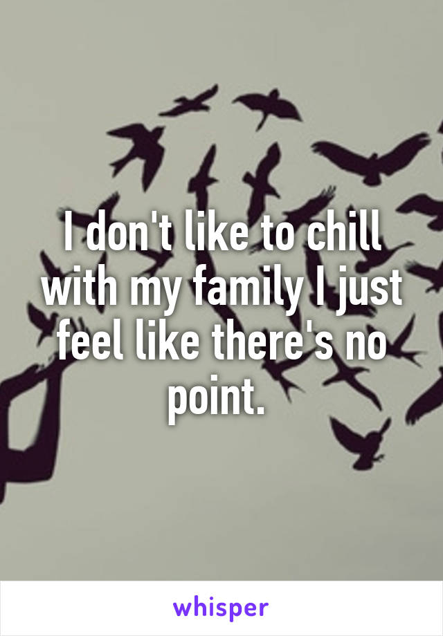 I don't like to chill with my family I just feel like there's no point. 