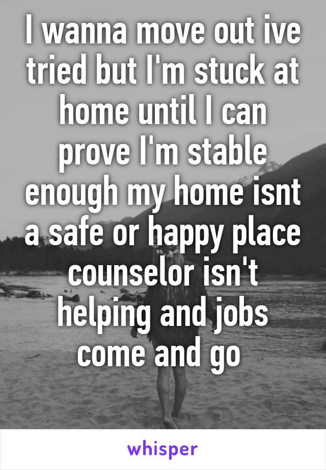 I wanna move out ive tried but I'm stuck at home until I can prove I'm stable enough my home isnt a safe or happy place counselor isn't helping and jobs come and go 

