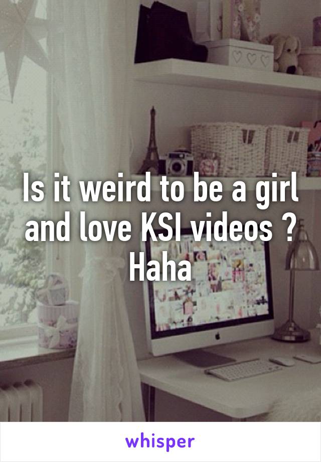 Is it weird to be a girl and love KSI videos ? Haha