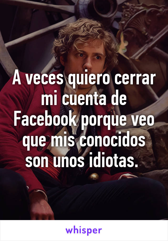 A veces quiero cerrar mi cuenta de Facebook porque veo que mis conocidos son unos idiotas. 