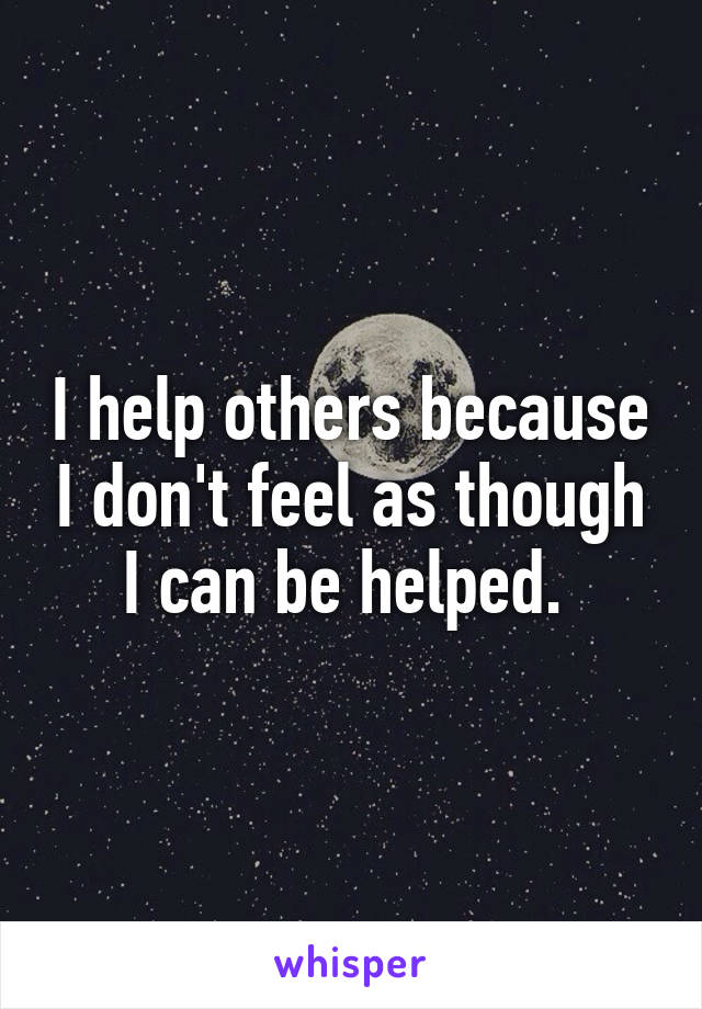 I help others because I don't feel as though I can be helped. 