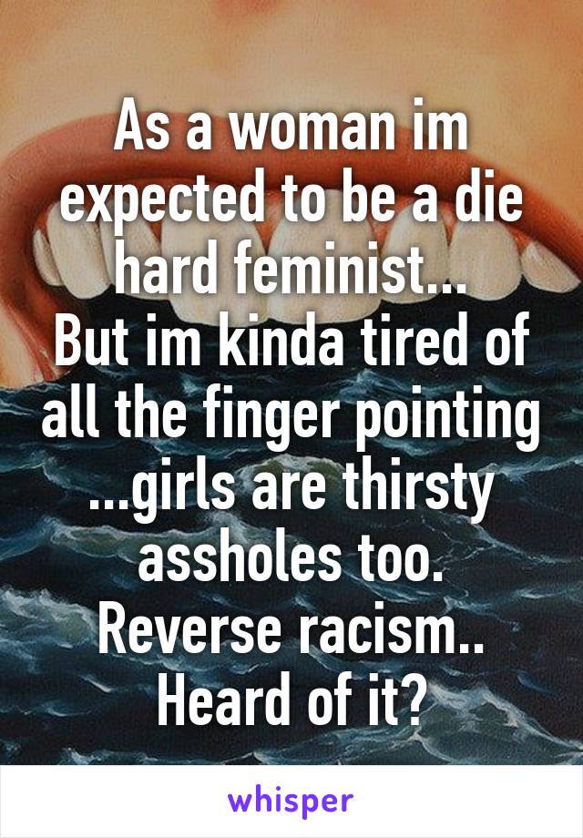 As a woman im expected to be a die hard feminist...
But im kinda tired of all the finger pointing ...girls are thirsty assholes too.
Reverse racism.. Heard of it?