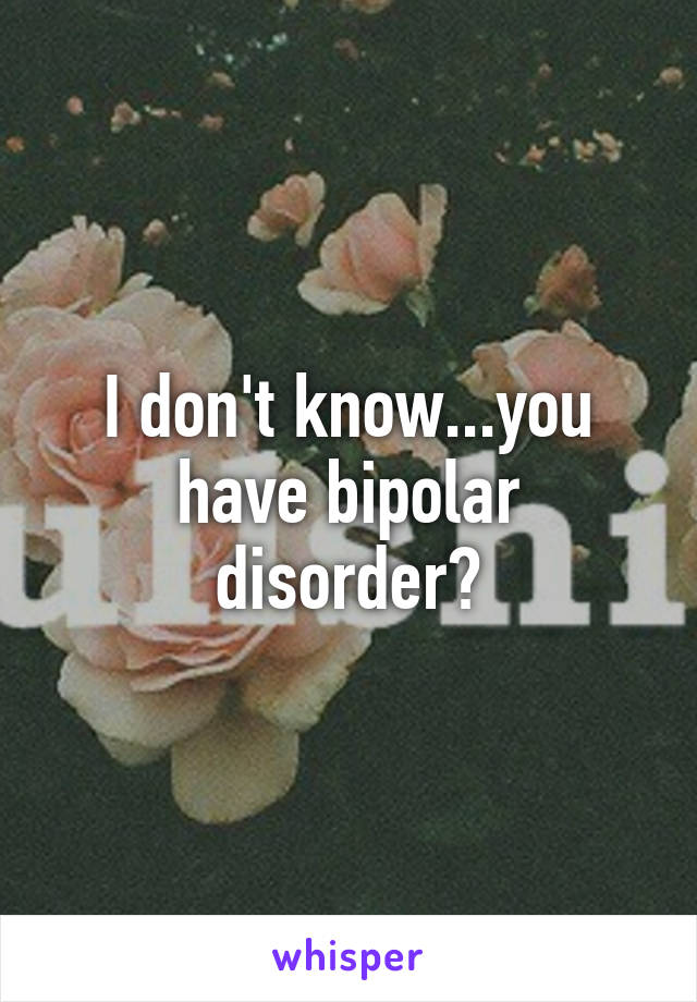 I don't know...you have bipolar disorder?