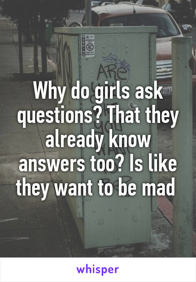 Why do girls ask questions? That they already know answers too? Is like they want to be mad 