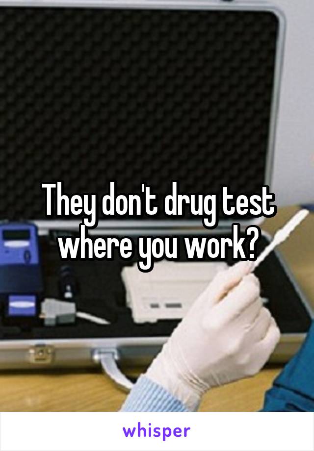 They don't drug test where you work?