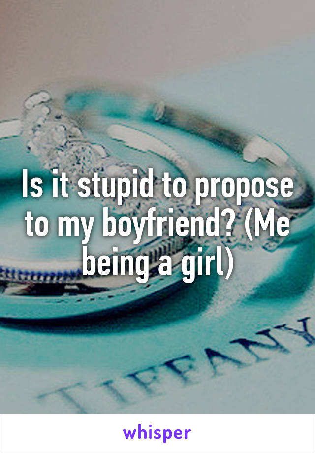 Is it stupid to propose to my boyfriend? (Me being a girl)