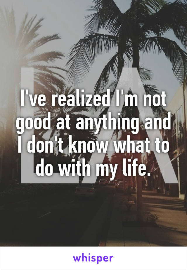 I've realized I'm not good at anything and I don't know what to do with my life.