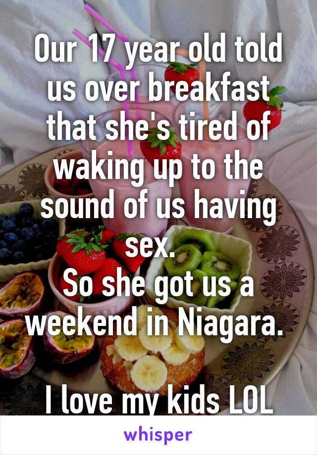 Our 17 year old told us over breakfast that she's tired of waking up to the sound of us having sex.  
So she got us a weekend in Niagara. 

I love my kids LOL