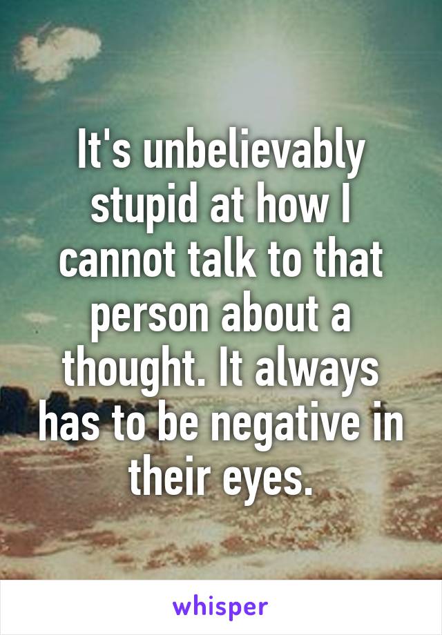 It's unbelievably stupid at how I cannot talk to that person about a thought. It always has to be negative in their eyes.