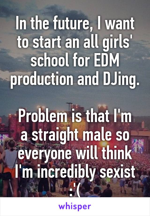 In the future, I want to start an all girls' school for EDM production and DJing.

Problem is that I'm a straight male so everyone will think I'm incredibly sexist :'(