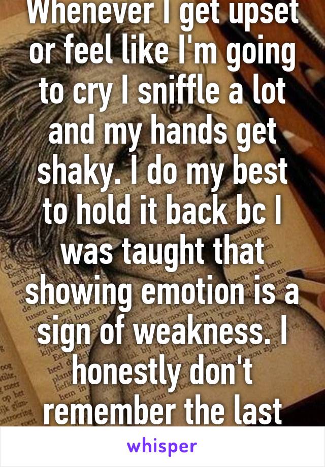 Whenever I get upset or feel like I'm going to cry I sniffle a lot and my hands get shaky. I do my best to hold it back bc I was taught that showing emotion is a sign of weakness. I honestly don't remember the last time I've cried..