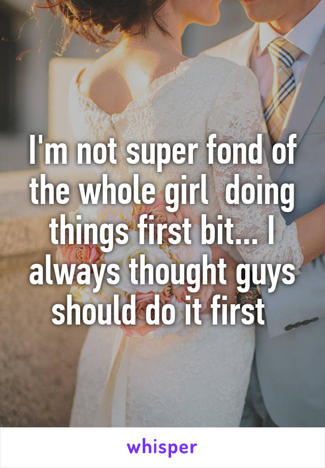 I'm not super fond of the whole girl  doing things first bit... I always thought guys should do it first 