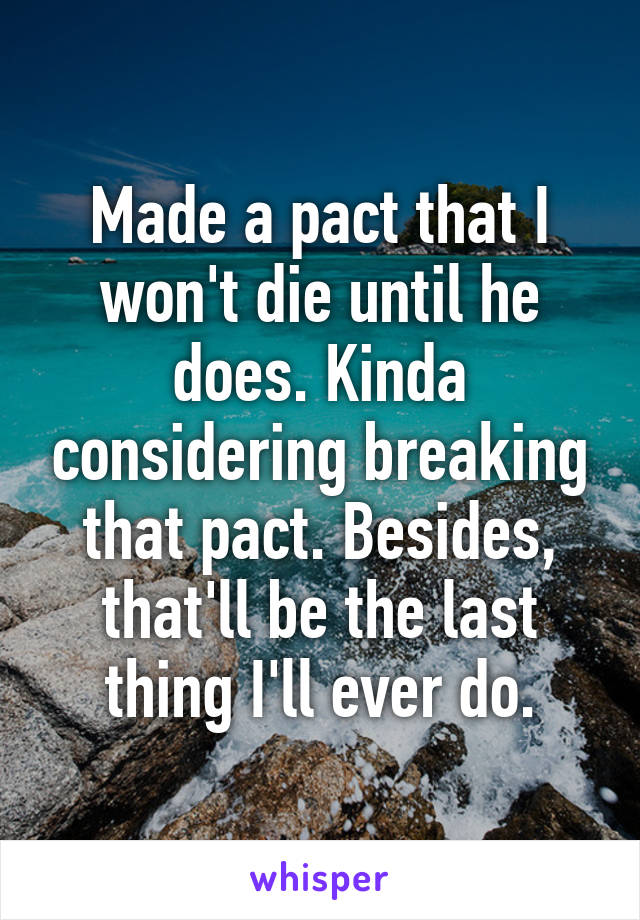 Made a pact that I won't die until he does. Kinda considering breaking that pact. Besides, that'll be the last thing I'll ever do.