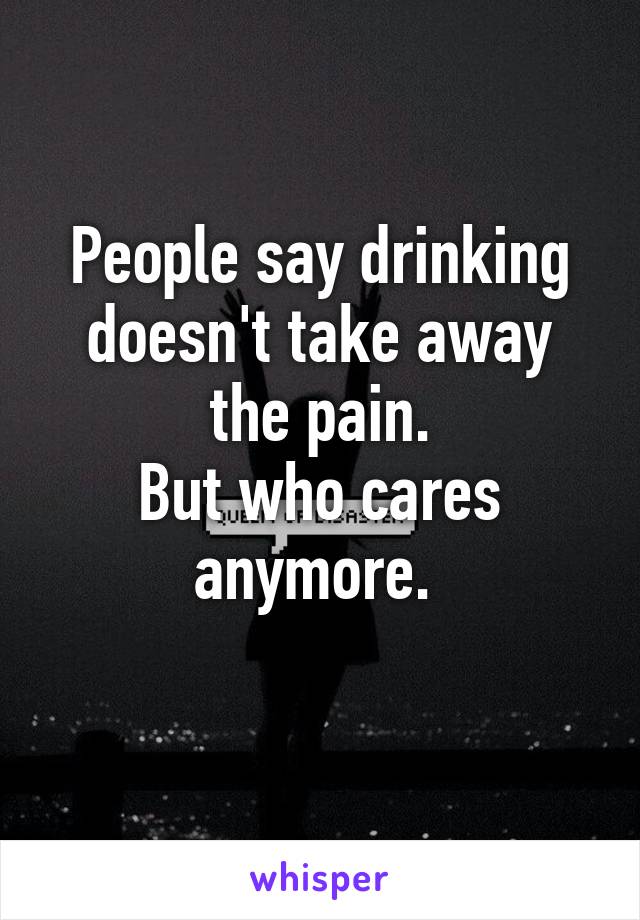 People say drinking doesn't take away the pain.
But who cares anymore. 
