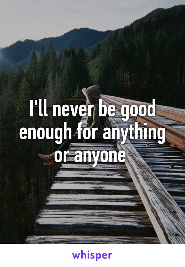 I'll never be good enough for anything or anyone 