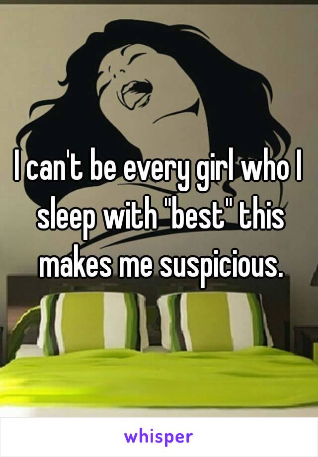 I can't be every girl who I sleep with "best" this makes me suspicious.