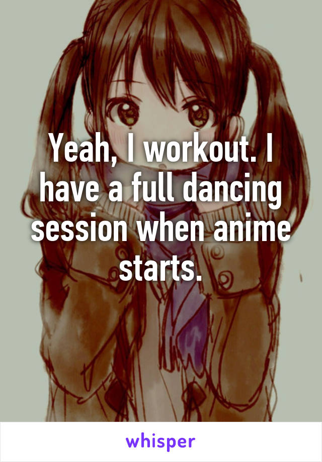 Yeah, I workout. I have a full dancing session when anime starts.
