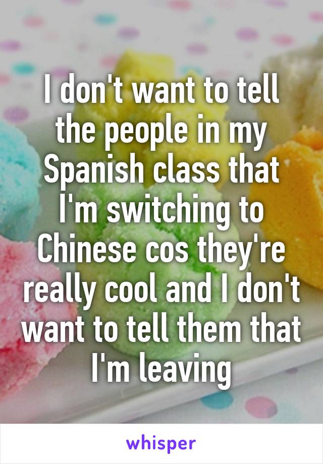 I don't want to tell the people in my Spanish class that I'm switching to Chinese cos they're really cool and I don't want to tell them that I'm leaving